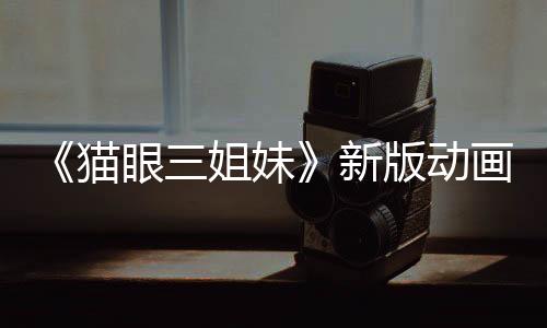 《猫眼三姐妹》新版动画预告 三位女神高清归来