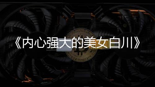 《内心强大的美女白川》被质疑抄袭 编辑部罕见出面澄清