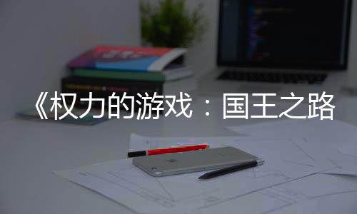 《权力的游戏：国王之路》下周将进入抢先体验阶段