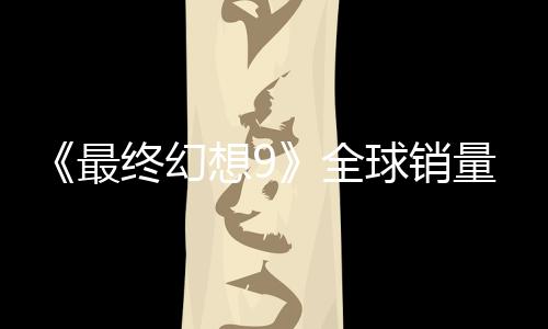《最终幻想9》全球销量达到890万套