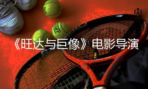 《旺达与巨像》电影导演表示 经过10年筹备该项目并未被放弃 但存在资金问题