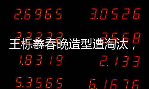 王栎鑫春晚造型遭淘汰，遗憾与期待的碰撞