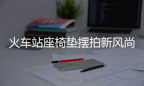 火车站座椅垫摆拍新风尚，温馨之旅从细节开始