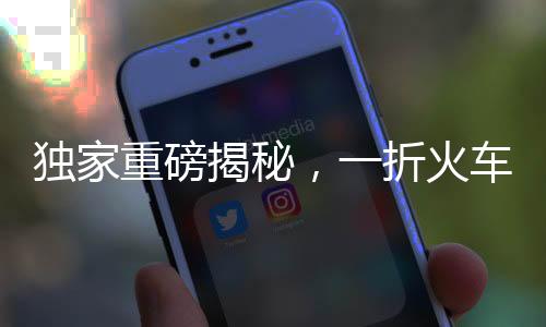 独家重磅揭秘，一折火车票来袭！抢购攻略与注意事项一网打尽