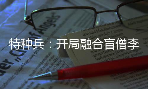 特种兵：开局融合盲僧李青！