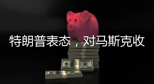 特朗普表态，对马斯克收购TikTok持开放态度