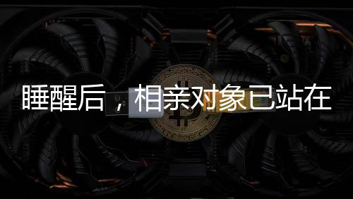 睡醒后，相亲对象已站在床边