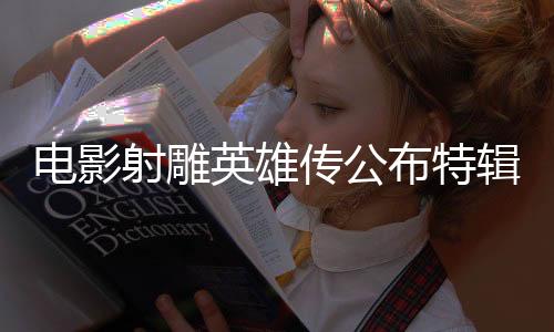 电影射雕英雄传公布特辑镜头，揭秘幕后英雄传奇