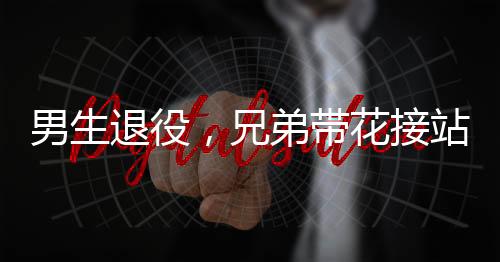 男生退役，兄弟带花接站——一段感人至深的告别与重逢