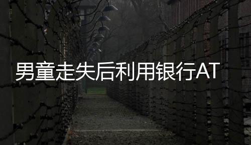 男童走失后利用银行ATM机智自救
