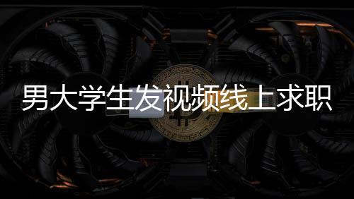 男大学生发视频线上求职背后的故事与应对举措