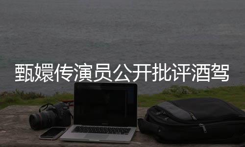 甄嬛传演员公开批评酒驾逃逸行为，坚决反对乱吹牛