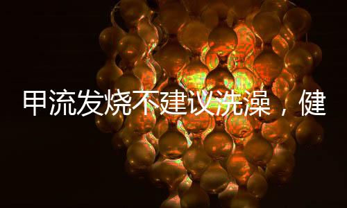 甲流发烧不建议洗澡，健康专家建议及应对举措