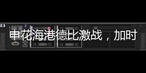 申花海港德比激战，加时绝杀再现辉煌