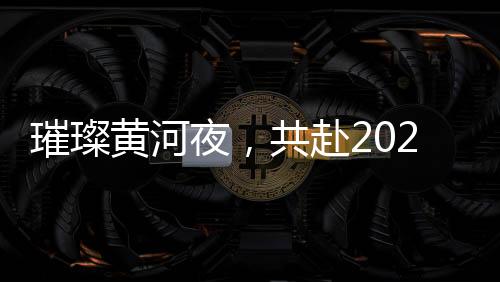 璀璨黄河夜，共赴2025黄河元宵歌会