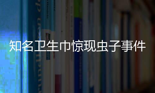 知名卫生巾惊现虫子事件曝光