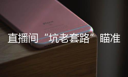 直播间“坑老套路”瞄准银发族
