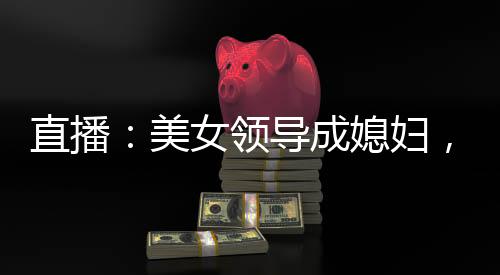 直播：美女领导成媳妇，火爆全网