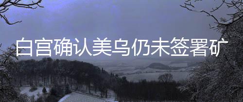 白宫确认美乌仍未签署矿产协议，未来合作展望与不确定性分析