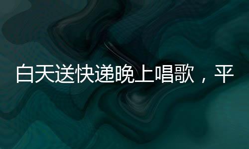 白天送快递晚上唱歌，平凡之路收获10万粉丝，一位快递员的文化梦想与励志故事