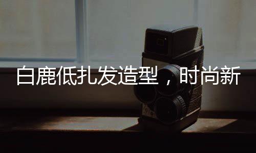 白鹿低扎发造型，时尚新潮引领潮流
