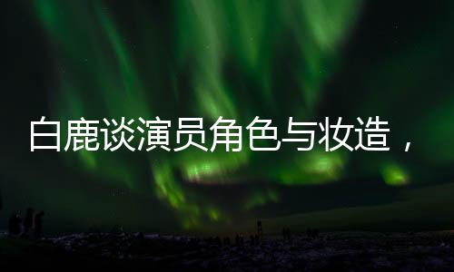 白鹿谈演员角色与妆造，尊重创作团队，专注表演艺术