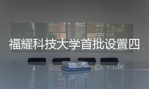 福耀科技大学首批设置四个本科专业，为未来科技产业培育新力量