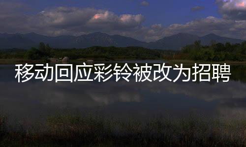 移动回应彩铃被改为招聘广告，用户权益保障与业务调整的细节解析