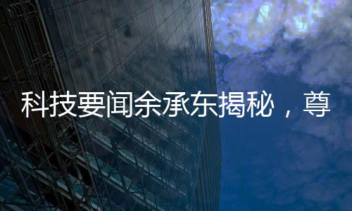 科技要闻余承东揭秘，尊界S800甲流抑制率超99%