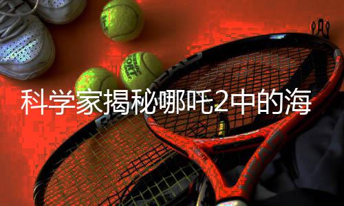 科学家揭秘哪吒2中的海底炼狱设计灵感来源，传统文化与科技创新的结合点