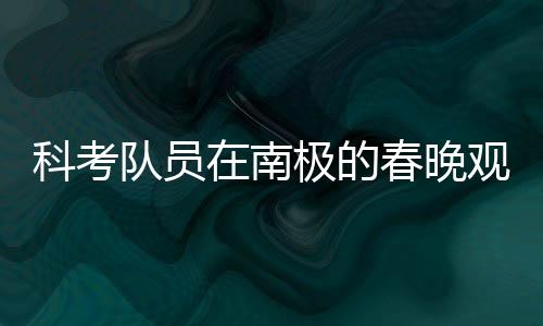 科考队员在南极的春晚观看之旅，挑战与团队精神