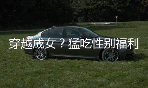 穿越成女？猛吃性别福利！