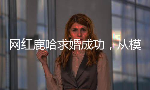 网红鹿哈求婚成功，从模仿鹿晗到大火的爱情故事