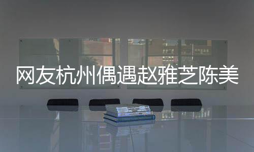 网友杭州偶遇赵雅芝陈美琪，不老女神与经典重现的惊艳瞬间