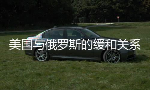 美国与俄罗斯的缓和关系，多重因素推动两国走向和解