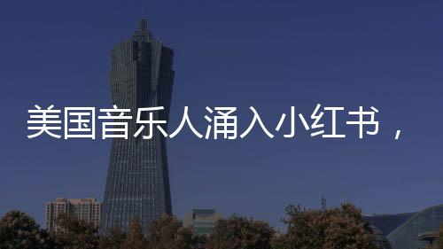 美国音乐人涌入小红书，音乐与社交平台的完美融合