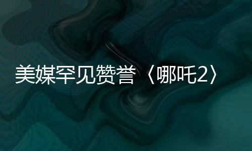 美媒罕见赞誉〈哪吒2〉，一部现象级作品的全球霸榜之旅