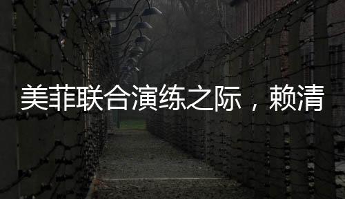 美菲联合演练之际，赖清德积极靠拢引热议