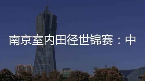 南京室内田径世锦赛：中国队1银1铜收官