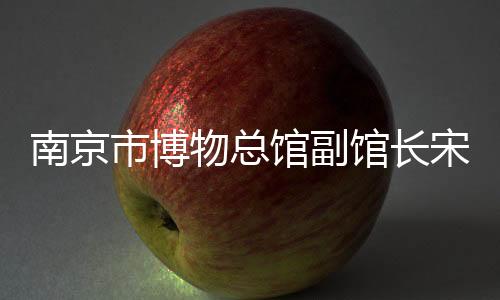 南京市博物总馆副馆长宋燕：用好高校里的“宝藏”博物馆