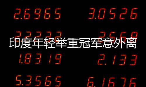 印度年轻举重冠军意外离世，训练中的悲剧警示社会关注运动员安全
