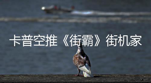 卡普空推《街霸》街机家用版 原初设计内置多款游戏