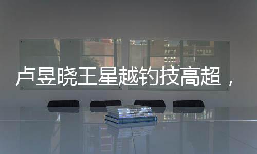 卢昱晓王星越钓技高超，成功吸引众人成为翘嘴