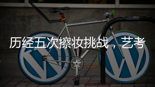 历经五次擦妆挑战，艺考生成功录取中国传媒大学