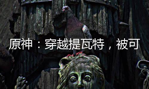 原神：穿越提瓦特，被可莉捡到！
