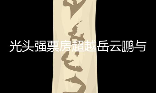 光头强票房超越岳云鹏与周润发，成为新晋影坛巨星