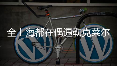 全上海都在偶遇勒克莱尔——城市新星闪耀时刻