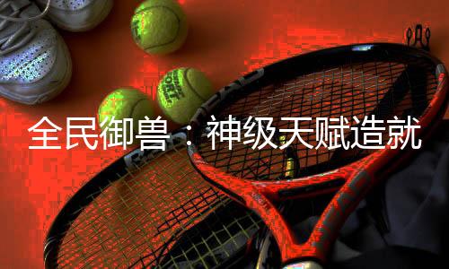 全民御兽：神级天赋造就最强神宠