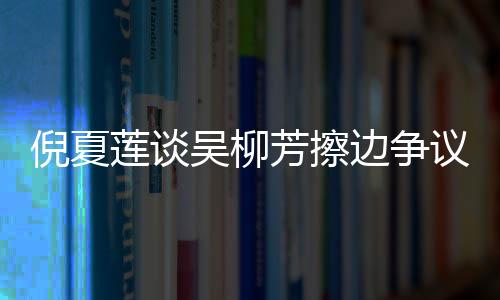倪夏莲谈吴柳芳擦边争议，公正与公平是竞技体育的核心价值