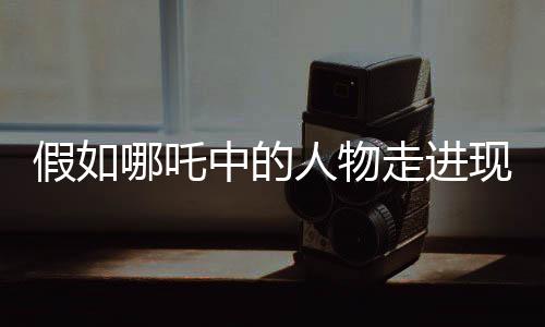 假如哪吒中的人物走进现实新闻